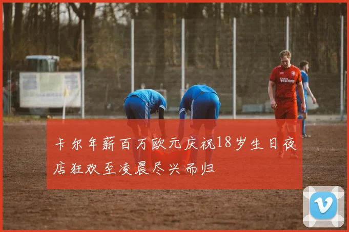 卡尔年薪百万欧元庆祝18岁生日夜店狂欢至凌晨尽兴而归
