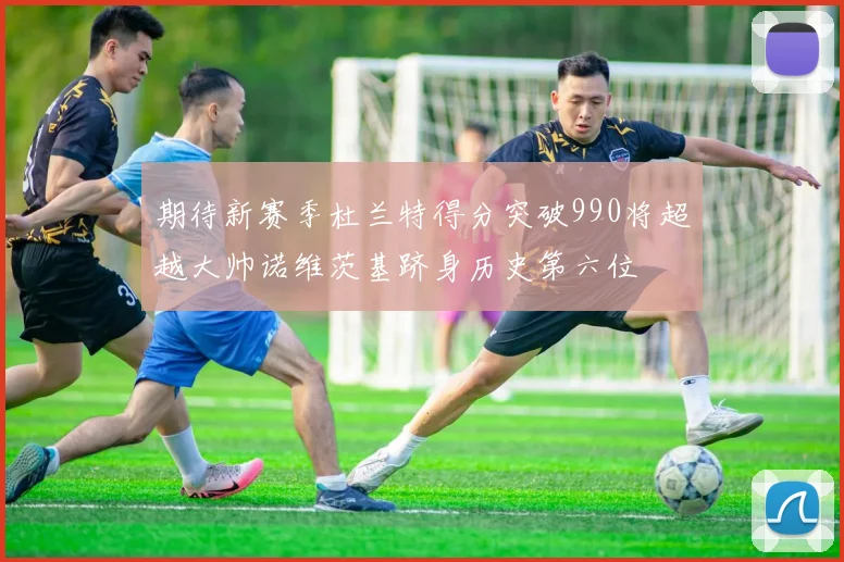 期待新赛季杜兰特得分突破990将超越大帅诺维茨基跻身历史第六位