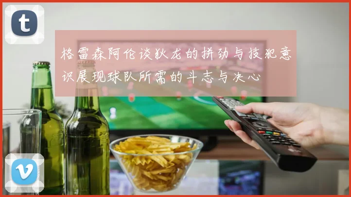 格雷森阿伦谈狄龙的拼劲与技犯意识展现球队所需的斗志与决心