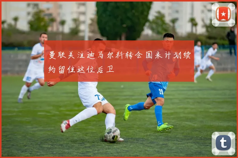 曼联关注迪马尔科转会国米计划续约留住这位后卫
