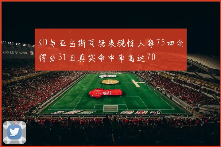KD与亚当斯同场表现惊人每75回合得分31且真实命中率高达70
