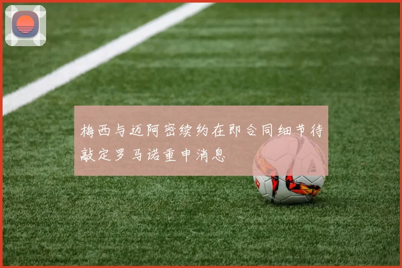 梅西与迈阿密续约在即合同细节待敲定罗马诺重申消息