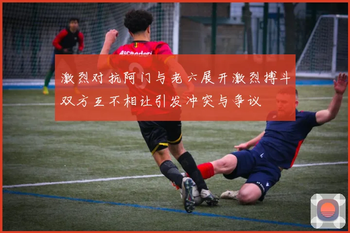 激烈对抗阿门与老六展开激烈搏斗双方互不相让引发冲突与争议