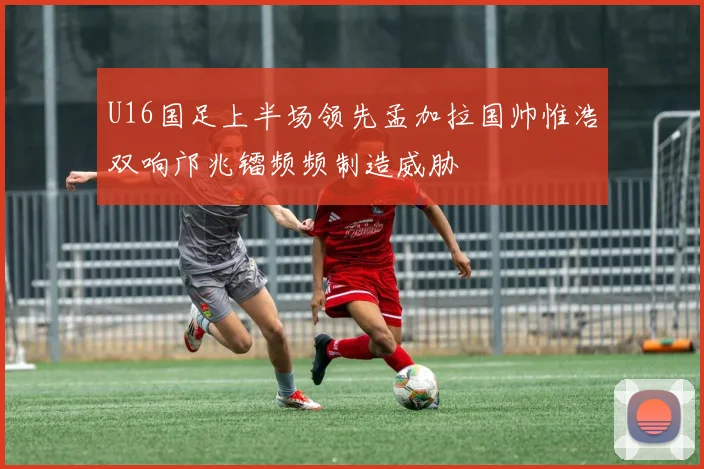 U16国足上半场领先孟加拉国帅惟浩双响邝兆镭频频制造威胁
