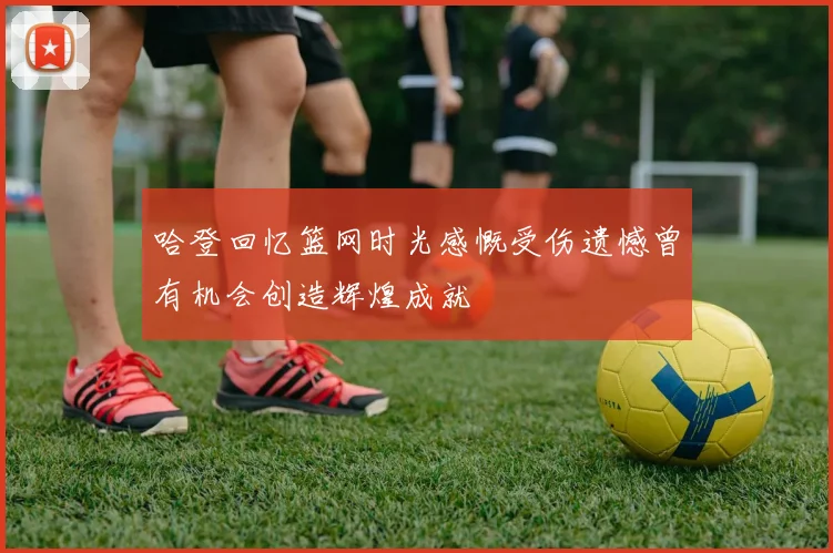 哈登回忆篮网时光感慨受伤遗憾曾有机会创造辉煌成就