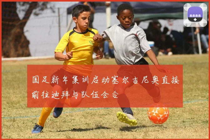 国足新年集训启动塞尔吉尼奥直接前往迪拜与队伍会合