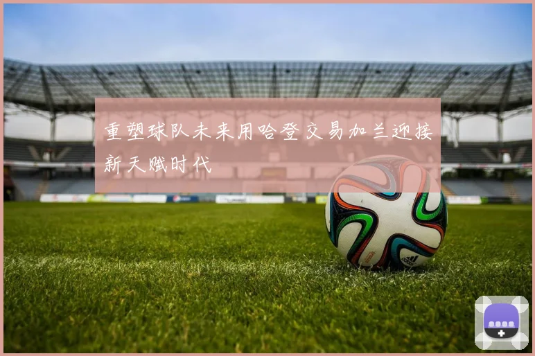 重塑球队未来用哈登交易加兰迎接新天赋时代