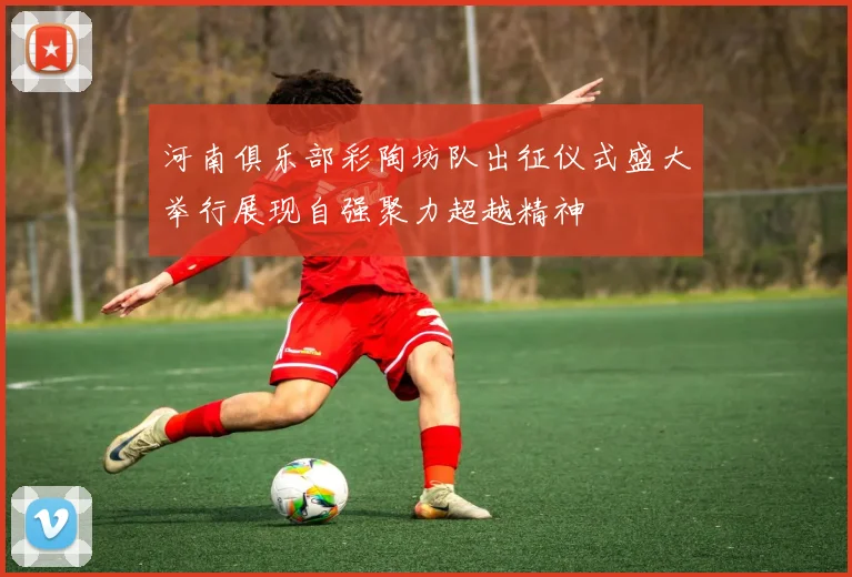 河南俱乐部彩陶坊队出征仪式盛大举行展现自强聚力超越精神