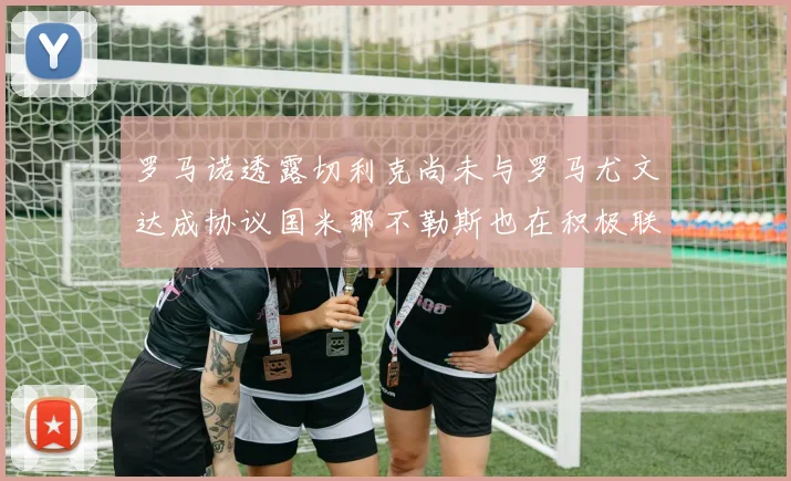罗马诺透露切利克尚未与罗马尤文达成协议国米那不勒斯也在积极联系