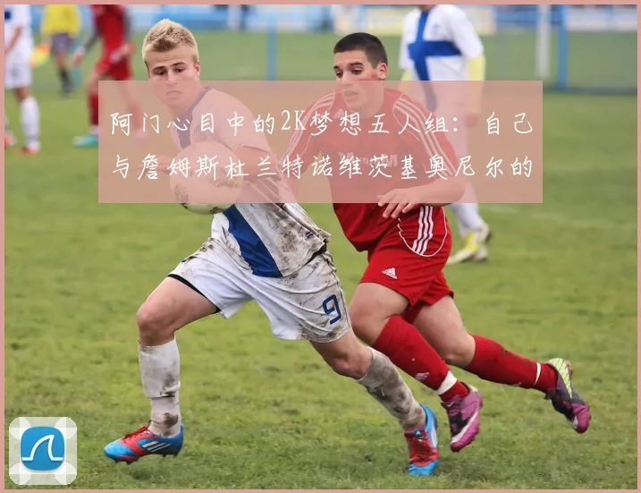 阿门心目中的2K梦想五人组：自己与詹姆斯杜兰特诺维茨基奥尼尔的传奇组合