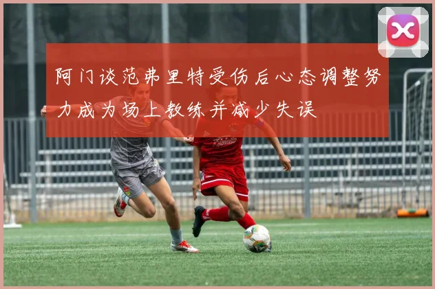 阿门谈范弗里特受伤后心态调整努力成为场上教练并减少失误